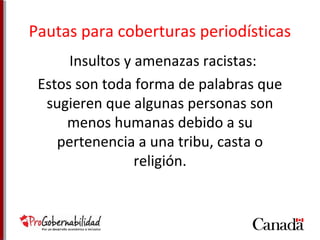 Pautas para coberturas periodísticas 
Insultos y amenazas racistas: 
Estos son toda forma de palabras que 
sugieren que algunas personas son 
menos humanas debido a su 
pertenencia a una tribu, casta o 
religión. 
 