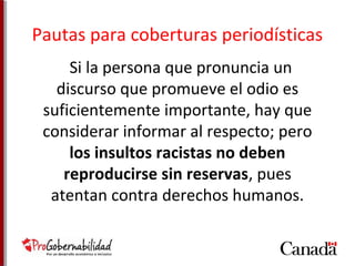 Pautas para coberturas periodísticas 
Si la persona que pronuncia un 
discurso que promueve el odio es 
suficientemente importante, hay que 
considerar informar al respecto; pero 
los insultos racistas no deben 
reproducirse sin reservas, pues 
atentan contra derechos humanos. 
 