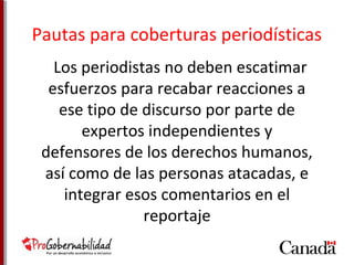 Pautas para coberturas periodísticas 
Los periodistas no deben escatimar 
esfuerzos para recabar reacciones a 
ese tipo de discurso por parte de 
expertos independientes y 
defensores de los derechos humanos, 
así como de las personas atacadas, e 
integrar esos comentarios en el 
reportaje 
 