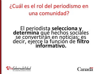 ¿Cuál es el rol del periodismo en 
una comunidad? 
El periodista selecciona y 
determina qué hechos sociales 
se convertirán en noticias; es 
decir, ejerce la función de filtro 
informativo. 
 