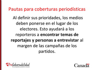 Pautas para coberturas periodísticas 
Al definir sus prioridades, los medios 
deben ponerse en el lugar de los 
electores. Esto ayudará a los 
reporteros a encontrar temas de 
reportajes y personas a entrevistar al 
margen de las campañas de los 
partidos. 
 