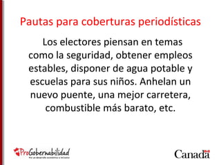 Pautas para coberturas periodísticas 
Los electores piensan en temas 
como la seguridad, obtener empleos 
estables, disponer de agua potable y 
escuelas para sus niños. Anhelan un 
nuevo puente, una mejor carretera, 
combustible más barato, etc. 
 