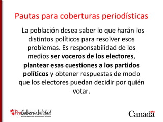Pautas para coberturas periodísticas 
La población desea saber lo que harán los 
distintos políticos para resolver esos 
problemas. Es responsabilidad de los 
medios ser voceros de los electores, 
plantear esas cuestiones a los partidos 
políticos y obtener respuestas de modo 
que los electores puedan decidir por quién 
votar. 
 