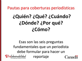 Pautas para coberturas periodísticas 
¿Quién? ¿Qué? ¿Cuándo? 
¿Dónde? ¿Por qué? 
¿Cómo? 
Esas son las seis preguntas 
fundamentales que un periodista 
debe formular para hacer un 
reportaje 
 