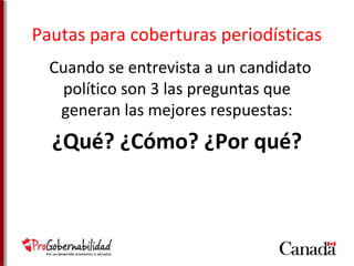 Pautas para coberturas periodísticas 
Cuando se entrevista a un candidato 
político son 3 las preguntas que 
generan las mejores respuestas: 
¿Qué? ¿Cómo? ¿Por qué? 
 