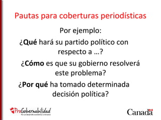 Pautas para coberturas periodísticas 
Por ejemplo: 
¿Qué hará su partido político con 
respecto a …? 
¿Cómo es que su gobierno resolverá 
este problema? 
¿Por qué ha tomado determinada 
decisión política? 
 