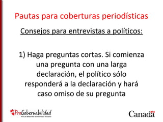 Pautas para coberturas periodísticas 
Consejos para entrevistas a políticos: 
1) Haga preguntas cortas. Si comienza 
una pregunta con una larga 
declaración, el político sólo 
responderá a la declaración y hará 
caso omiso de su pregunta 
 
