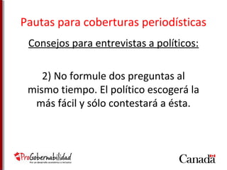 Pautas para coberturas periodísticas 
Consejos para entrevistas a políticos: 
2) No formule dos preguntas al 
mismo tiempo. El político escogerá la 
más fácil y sólo contestará a ésta. 
 