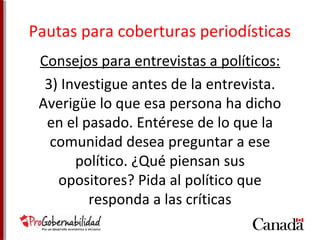 Pautas para coberturas periodísticas 
Consejos para entrevistas a políticos: 
3) Investigue antes de la entrevista. 
Averigüe lo que esa persona ha dicho 
en el pasado. Entérese de lo que la 
comunidad desea preguntar a ese 
político. ¿Qué piensan sus 
opositores? Pida al político que 
responda a las críticas 
 