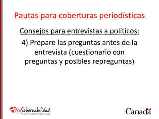 Pautas para coberturas periodísticas 
Consejos para entrevistas a políticos: 
4) Prepare las preguntas antes de la 
entrevista (cuestionario con 
preguntas y posibles repreguntas) 
 