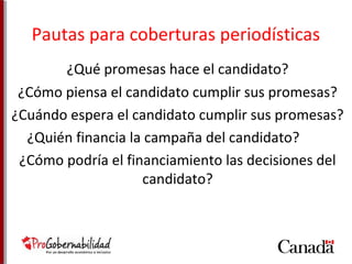 Pautas para coberturas periodísticas 
¿Qué promesas hace el candidato? 
¿Cómo piensa el candidato cumplir sus promesas? 
¿Cuándo espera el candidato cumplir sus promesas? 
¿Quién financia la campaña del candidato? 
¿Cómo podría el financiamiento las decisiones del 
candidato? 
 