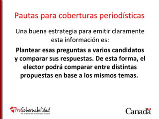 Pautas para coberturas periodísticas 
Una buena estrategia para emitir claramente 
esta información es: 
Plantear esas preguntas a varios candidatos 
y comparar sus respuestas. De esta forma, el 
elector podrá comparar entre distintas 
propuestas en base a los mismos temas. 
 