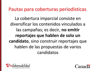 Pautas para coberturas periodísticas 
La cobertura imparcial consiste en 
diversificar los contenidos vinculados a 
las campañas; es decir, no emitir 
reportajes que hablen de solo un 
candidato, sino construir reportajes que 
hablen de las propuestas de varios 
candidatos 
 