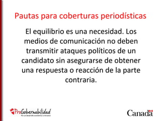 Pautas para coberturas periodísticas 
El equilibrio es una necesidad. Los 
medios de comunicación no deben 
transmitir ataques políticos de un 
candidato sin asegurarse de obtener 
una respuesta o reacción de la parte 
contraria. 
 