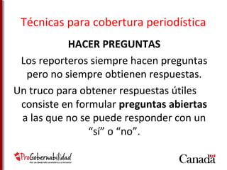Técnicas para cobertura periodística 
HACER PREGUNTAS 
Los reporteros siempre hacen preguntas 
pero no siempre obtienen respuestas. 
Un truco para obtener respuestas útiles 
consiste en formular preguntas abiertas 
a las que no se puede responder con un 
“sí” o “no”. 
 