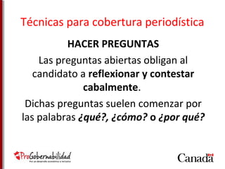 Técnicas para cobertura periodística 
HACER PREGUNTAS 
Las preguntas abiertas obligan al 
candidato a reflexionar y contestar 
cabalmente. 
Dichas preguntas suelen comenzar por 
las palabras ¿qué?, ¿cómo? o ¿por qué? 
 