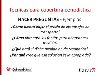 Técnicas para cobertura periodística 
HACER PREGUNTAS - Ejemplos: 
¿Cómo piensa bajar el precio de los pasajes de 
transporte? 
¿Cómo obtendrá los fondos para adoptar esa 
medida? 
¿Qué hará si dicha medida no da resultados? 
¿Por qué cree que esa solución es la apropiada? 
 