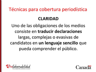 Técnicas para cobertura periodística 
CLARIDAD 
Uno de las obligaciones de los medios 
consiste en traducir declaraciones 
largas, complejas o evasivas de 
candidatos en un lenguaje sencillo que 
pueda comprender el público. 
 