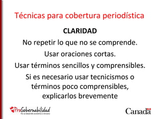 Técnicas para cobertura periodística 
CLARIDAD 
No repetir lo que no se comprende. 
Usar oraciones cortas. 
Usar términos sencillos y comprensibles. 
Si es necesario usar tecnicismos o 
términos poco comprensibles, 
explicarlos brevemente 
 