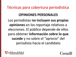 Técnicas para cobertura periodística 
OPINIONES PERSONALES 
Los periodistas no incluyen sus propias 
opiniones en los reportaje relativos a 
elecciones. El público depende de ellos 
para obtener información sobre lo que 
sucede y no sobre el “aprecio” del 
periodista hacia el candidato 
 