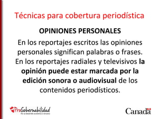 Técnicas para cobertura periodística 
OPINIONES PERSONALES 
En los reportajes escritos las opiniones 
personales significan palabras o frases. 
En los reportajes radiales y televisivos la 
opinión puede estar marcada por la 
edición sonora o audiovisual de los 
contenidos periodísticos. 
 