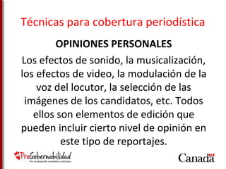 Técnicas para cobertura periodística 
OPINIONES PERSONALES 
Los efectos de sonido, la musicalización, 
los efectos de video, la modulación de la 
voz del locutor, la selección de las 
imágenes de los candidatos, etc. Todos 
ellos son elementos de edición que 
pueden incluir cierto nivel de opinión en 
este tipo de reportajes. 
 