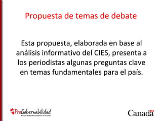 Propuesta de temas de debate 
Esta propuesta, elaborada en base al 
análisis informativo del CIES, presenta a 
los periodistas algunas preguntas clave 
en temas fundamentales para el país. 
 