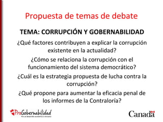 Propuesta de temas de debate 
TEMA: CORRUPCIÓN Y GOBERNABILIDAD 
¿Qué factores contribuyen a explicar la corrupción 
existente en la actualidad? 
¿Cómo se relaciona la corrupción con el 
funcionamiento del sistema democrático? 
¿Cuál es la estrategia propuesta de lucha contra la 
corrupción? 
¿Qué propone para aumentar la eficacia penal de 
los informes de la Contraloría? 
 