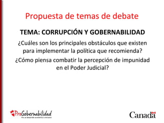 Propuesta de temas de debate 
TEMA: CORRUPCIÓN Y GOBERNABILIDAD 
¿Cuáles son los principales obstáculos que existen 
para implementar la política que recomienda? 
¿Cómo piensa combatir la percepción de impunidad 
en el Poder Judicial? 
 