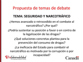 Propuesta de temas de debate 
TEMA: SEGURIDAD Y NARCOTRÁFICO 
¿Hemos avanzado o retrocedido en el combate al 
narcotráfico? ¿Por qué? 
¿Podría sustentar su posición a favor o en contra de 
la legalización de las drogas? 
¿Qué soluciones concretas plantea para la 
prevención del consumo de drogas? 
¿La ineficacia del Estado para combatir el 
narcotráfico es motivada por la corrupción o por 
incapacidad? 
 