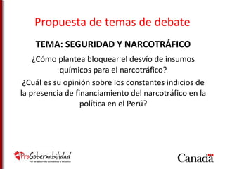 Propuesta de temas de debate 
TEMA: SEGURIDAD Y NARCOTRÁFICO 
¿Cómo plantea bloquear el desvío de insumos 
químicos para el narcotráfico? 
¿Cuál es su opinión sobre los constantes indicios de 
la presencia de financiamiento del narcotráfico en la 
política en el Perú? 
 