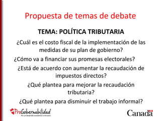 Propuesta de temas de debate 
TEMA: POLÍTICA TRIBUTARIA 
¿Cuál es el costo fiscal de la implementación de las 
medidas de su plan de gobierno? 
¿Cómo va a financiar sus promesas electorales? 
¿Está de acuerdo con aumentar la recaudación de 
impuestos directos? 
¿Qué plantea para mejorar la recaudación 
tributaria? 
¿Qué plantea para disminuir el trabajo informal? 
 