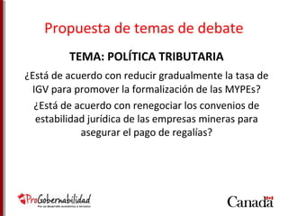 Propuesta de temas de debate 
TEMA: POLÍTICA TRIBUTARIA 
¿Está de acuerdo con reducir gradualmente la tasa de 
IGV para promover la formalización de las MYPEs? 
¿Está de acuerdo con renegociar los convenios de 
estabilidad jurídica de las empresas mineras para 
asegurar el pago de regalías? 
 