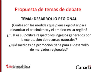 Propuesta de temas de debate 
TEMA: DESARROLLO REGIONAL 
¿Cuáles son las medidas que piensa ejecutar para 
dinamizar el crecimiento y el empleo en su región? 
¿Cuál es su política respecto los ingresos generados por 
la explotación de recursos naturales? 
¿Qué medidas de promoción tiene para el desarrollo 
de mercados regionales? 
 