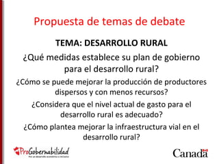 Propuesta de temas de debate 
TEMA: DESARROLLO RURAL 
¿Qué medidas establece su plan de gobierno 
para el desarrollo rural? 
¿Cómo se puede mejorar la producción de productores 
dispersos y con menos recursos? 
¿Considera que el nivel actual de gasto para el 
desarrollo rural es adecuado? 
¿Cómo plantea mejorar la infraestructura vial en el 
desarrollo rural? 
 