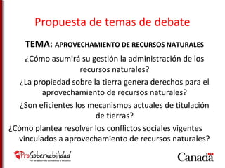 Propuesta de temas de debate 
TEMA: APROVECHAMIENTO DE RECURSOS NATURALES 
¿Cómo asumirá su gestión la administración de los 
recursos naturales? 
¿La propiedad sobre la tierra genera derechos para el 
aprovechamiento de recursos naturales? 
¿Son eficientes los mecanismos actuales de titulación 
de tierras? 
¿Cómo plantea resolver los conflictos sociales vigentes 
vinculados a aprovechamiento de recursos naturales? 
 