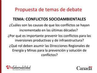 Propuesta de temas de debate 
TEMA: CONFLICTOS SOCIOAMBIENTALES 
¿Cuáles son las causas de que los conflictos se hayan 
incrementado en las últimas décadas? 
¿Por qué es importante prevenir los conflictos para las 
inversiones productivas y de infraestructura? 
¿Qué rol deben asumir las Direcciones Regionales de 
Energía y Minas para la prevención y solución de 
conflictos? 
 