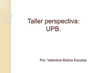 Taller perspectiva: 
UPB. 
Por: Valentina Molina Escobar. 
 