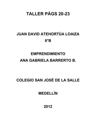 TALLER PÁGS 20-23



JUAN DAVID ATEHORTÚA LOAIZA
            8°B


      EMPRENDIMIENTO
 ANA GABRIELA BARRERTO B.




COLEGIO SAN JOSÉ DE LA SALLE


         MEDELLÍN


            2012
 