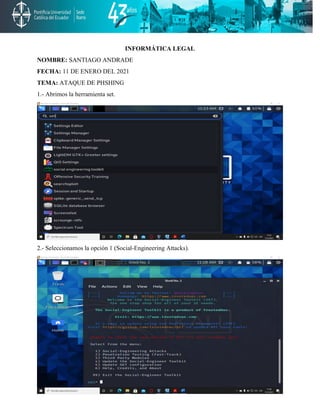 INFORMÁTICA LEGAL
NOMBRE: SANTIAGO ANDRADE
FECHA: 11 DE ENERO DEL 2021
TEMA: ATAQUE DE PHSHING
1.- Abrimos la herramienta set.
2.- Seleccionamos la opción 1 (Social-Engineering Attacks).
 