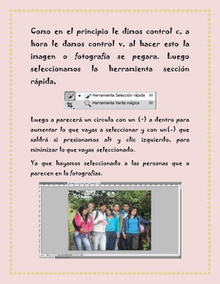 Como en el principio le dimos control c, a
hora le damos control v, al hacer esto la
imagen     o    fotografía     se   pegara.   Luego
seleccionamos        la      herramienta      sección
rápida,




Luego a parecerá un circulo con un (+) a dentro para
aumentar lo que vayas a seleccionar y con un(-) que
saldrá si presionamos alt y clic izquierdo, para
minimizar lo que vayas seleccionado.

Ya que hayamos seleccionado a las personas que a
parecen en la fotografías.
 
