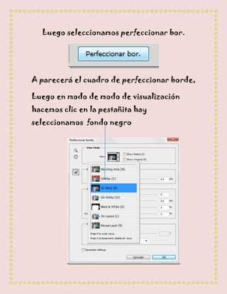 Luego seleccionamos perfeccionar bor.




A parecerá el cuadro de perfeccionar borde,

Luego en modo de modo de visualización
hacemos clic en la pestañita hay
seleccionamos fondo negro
 
