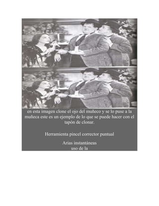 en esta imagen clone el ojo del muñeco y se lo puse a la
muñeca este es un ejemplo de lo que se puede hacer con el
                     tapón de clonar.

          Herramienta pincel corrector puntual
                   Arias instantáneas
                       uso de la
 