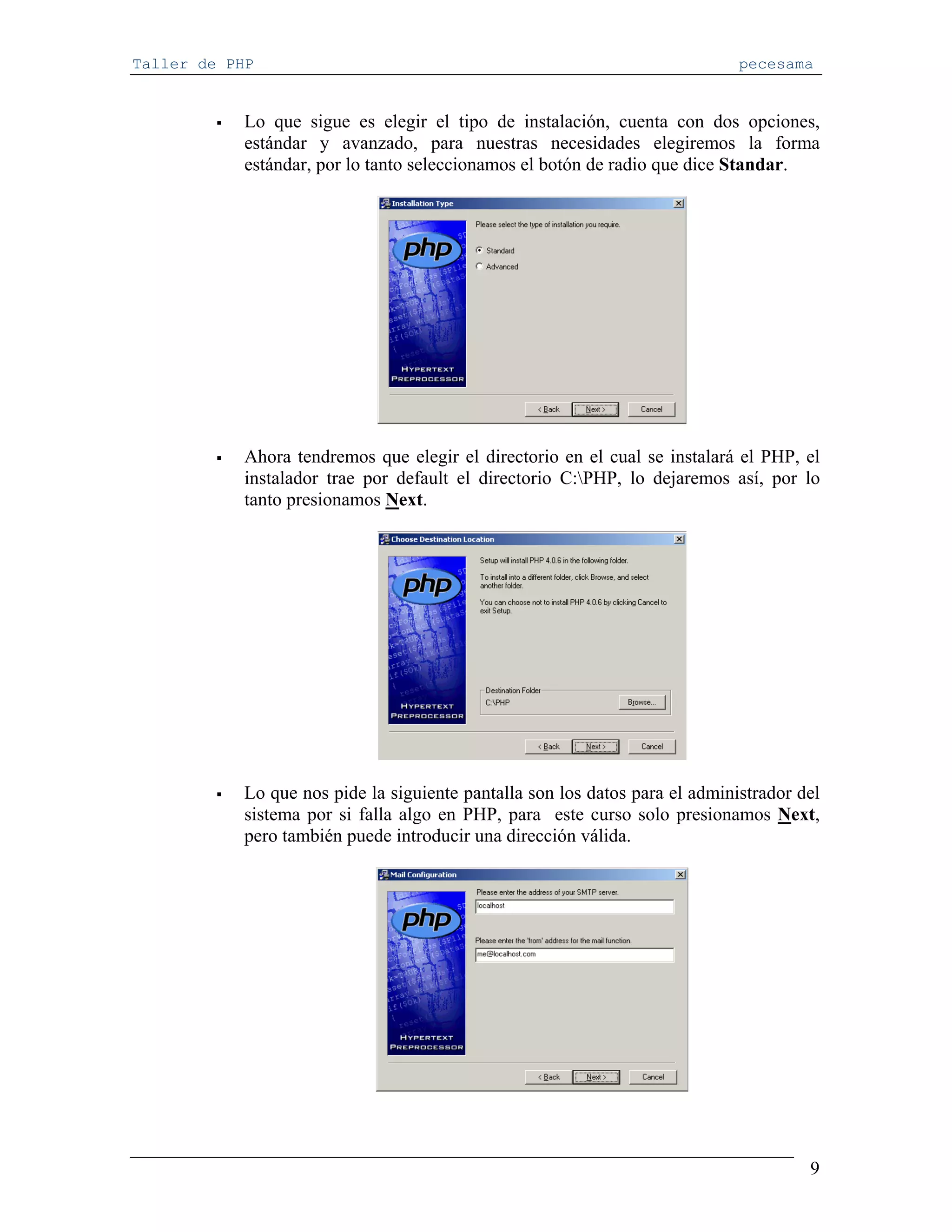 Taller de PHP                                                                 pecesama


            Lo que sigue es elegir el tipo de instalación, cuenta con dos opciones,
            estándar y avanzado, para nuestras necesidades elegiremos la forma
            estándar, por lo tanto seleccionamos el botón de radio que dice Standar.




            Ahora tendremos que elegir el directorio en el cual se instalará el PHP, el
            instalador trae por default el directorio C:PHP, lo dejaremos así, por lo
            tanto presionamos Next.




            Lo que nos pide la siguiente pantalla son los datos para el administrador del
            sistema por si falla algo en PHP, para este curso solo presionamos Next,
            pero también puede introducir una dirección válida.




                                                                                       9
 
