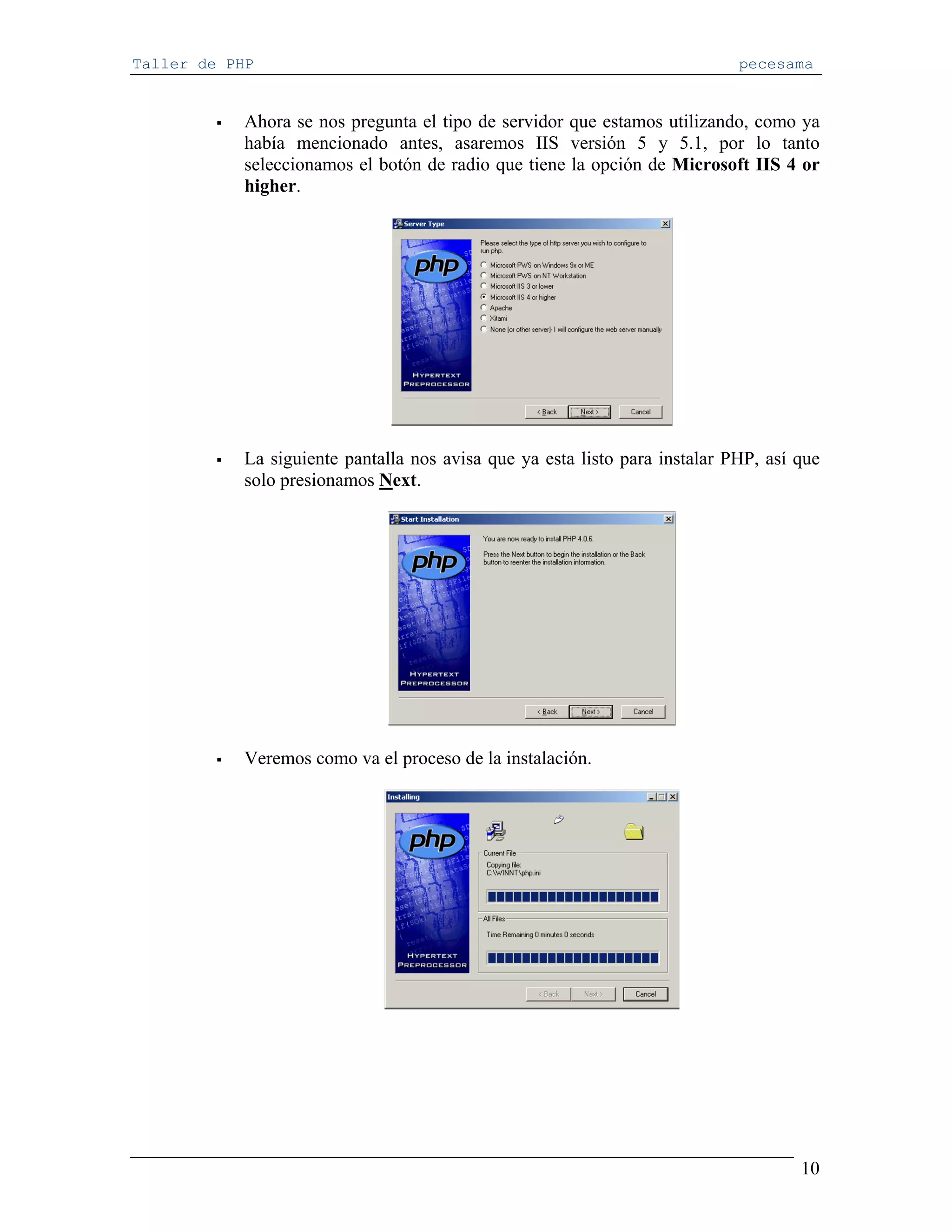 Taller de PHP                                                                pecesama


            Ahora se nos pregunta el tipo de servidor que estamos utilizando, como ya
            había mencionado antes, asaremos IIS versión 5 y 5.1, por lo tanto
            seleccionamos el botón de radio que tiene la opción de Microsoft IIS 4 or
            higher.




            La siguiente pantalla nos avisa que ya esta listo para instalar PHP, así que
            solo presionamos Next.




            Veremos como va el proceso de la instalación.




                                                                                     10
 