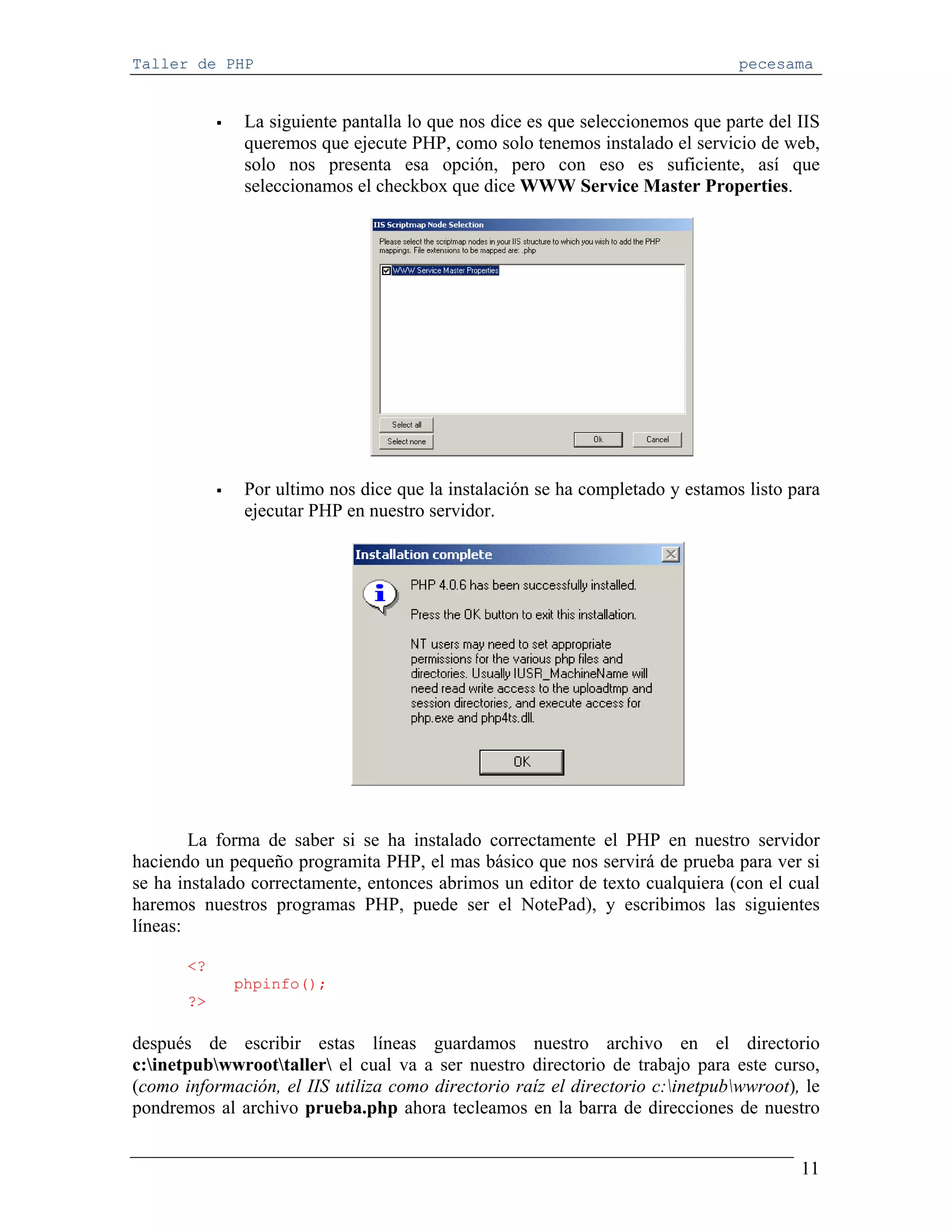 Taller de PHP                                                                   pecesama


              La siguiente pantalla lo que nos dice es que seleccionemos que parte del IIS
              queremos que ejecute PHP, como solo tenemos instalado el servicio de web,
              solo nos presenta esa opción, pero con eso es suficiente, así que
              seleccionamos el checkbox que dice WWW Service Master Properties.




              Por ultimo nos dice que la instalación se ha completado y estamos listo para
              ejecutar PHP en nuestro servidor.




        La forma de saber si se ha instalado correctamente el PHP en nuestro servidor
haciendo un pequeño programita PHP, el mas básico que nos servirá de prueba para ver si
se ha instalado correctamente, entonces abrimos un editor de texto cualquiera (con el cual
haremos nuestros programas PHP, puede ser el NotePad), y escribimos las siguientes
líneas:

       <?
             phpinfo();
       ?>

después de escribir estas líneas guardamos nuestro archivo en el directorio
c:inetpubwwroottaller el cual va a ser nuestro directorio de trabajo para este curso,
(como información, el IIS utiliza como directorio raíz el directorio c:inetpubwwroot), le
pondremos al archivo prueba.php ahora tecleamos en la barra de direcciones de nuestro


                                                                                        11
 