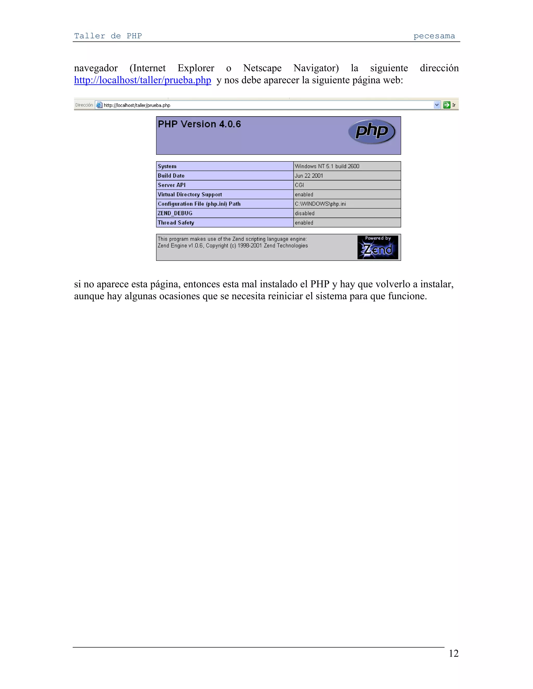 Taller de PHP                                                                     pecesama


navegador (Internet Explorer o Netscape Navigator) la siguiente                    dirección
http://localhost/taller/prueba.php y nos debe aparecer la siguiente página web:




si no aparece esta página, entonces esta mal instalado el PHP y hay que volverlo a instalar,
aunque hay algunas ocasiones que se necesita reiniciar el sistema para que funcione.




                                                                                          12
 