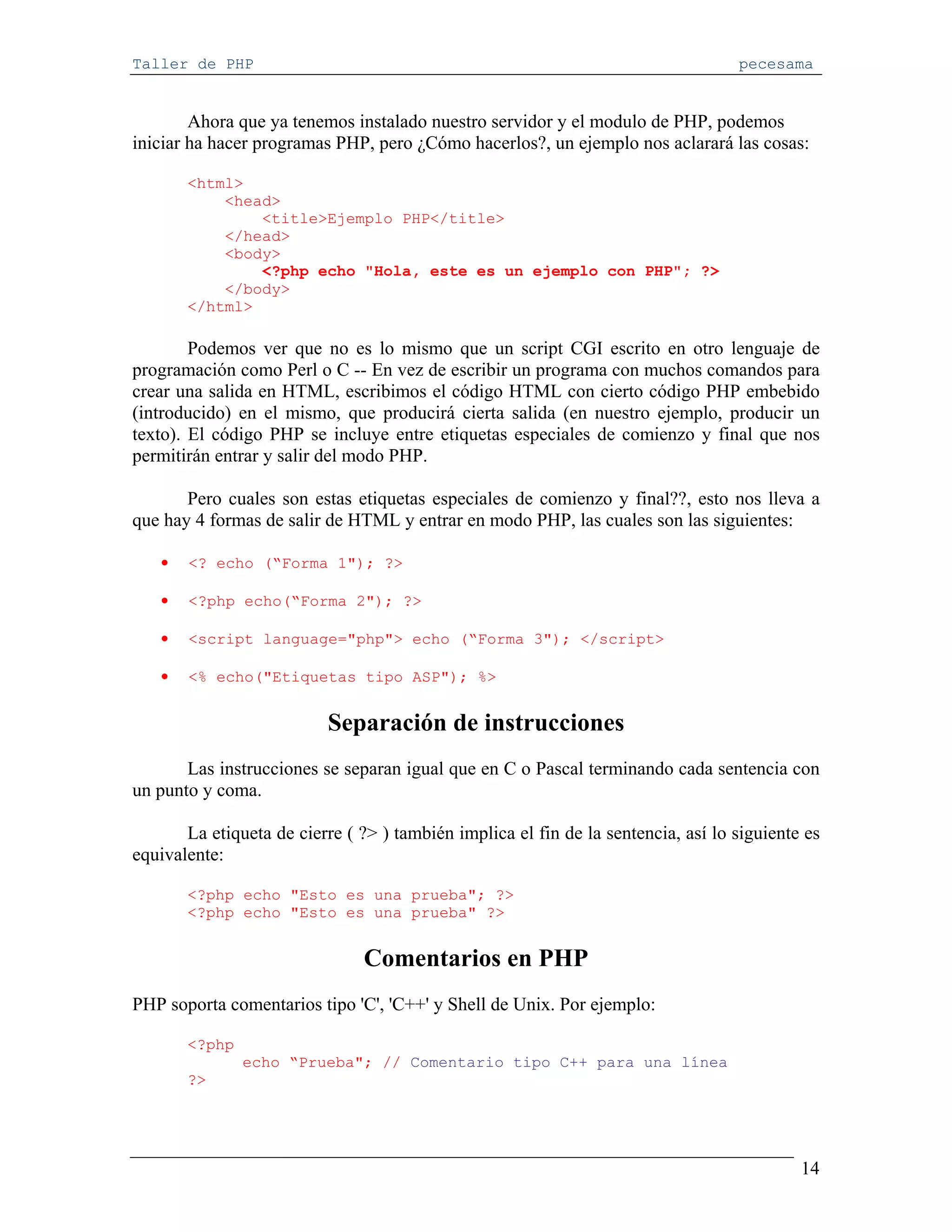 Taller de PHP                                                                      pecesama


        Ahora que ya tenemos instalado nuestro servidor y el modulo de PHP, podemos
iniciar ha hacer programas PHP, pero ¿Cómo hacerlos?, un ejemplo nos aclarará las cosas:

       <html>
           <head>
               <title>Ejemplo PHP</title>
           </head>
           <body>
               <?php echo "Hola, este es un ejemplo con PHP"; ?>
           </body>
       </html>

        Podemos ver que no es lo mismo que un script CGI escrito en otro lenguaje de
programación como Perl o C -- En vez de escribir un programa con muchos comandos para
crear una salida en HTML, escribimos el código HTML con cierto código PHP embebido
(introducido) en el mismo, que producirá cierta salida (en nuestro ejemplo, producir un
texto). El código PHP se incluye entre etiquetas especiales de comienzo y final que nos
permitirán entrar y salir del modo PHP.

       Pero cuales son estas etiquetas especiales de comienzo y final??, esto nos lleva a
que hay 4 formas de salir de HTML y entrar en modo PHP, las cuales son las siguientes:

   •   <? echo (“Forma 1"); ?>

   •   <?php echo(“Forma 2"); ?>

   •   <script language="php"> echo (“Forma 3"); </script>

   •   <% echo("Etiquetas tipo ASP"); %>


                           Separación de instrucciones
       Las instrucciones se separan igual que en C o Pascal terminando cada sentencia con
un punto y coma.

       La etiqueta de cierre ( ?> ) también implica el fin de la sentencia, así lo siguiente es
equivalente:

       <?php echo "Esto es una prueba"; ?>
       <?php echo "Esto es una prueba" ?>


                               Comentarios en PHP
PHP soporta comentarios tipo 'C', 'C++' y Shell de Unix. Por ejemplo:

       <?php
               echo “Prueba"; // Comentario tipo C++ para una línea
       ?>




                                                                                            14
 