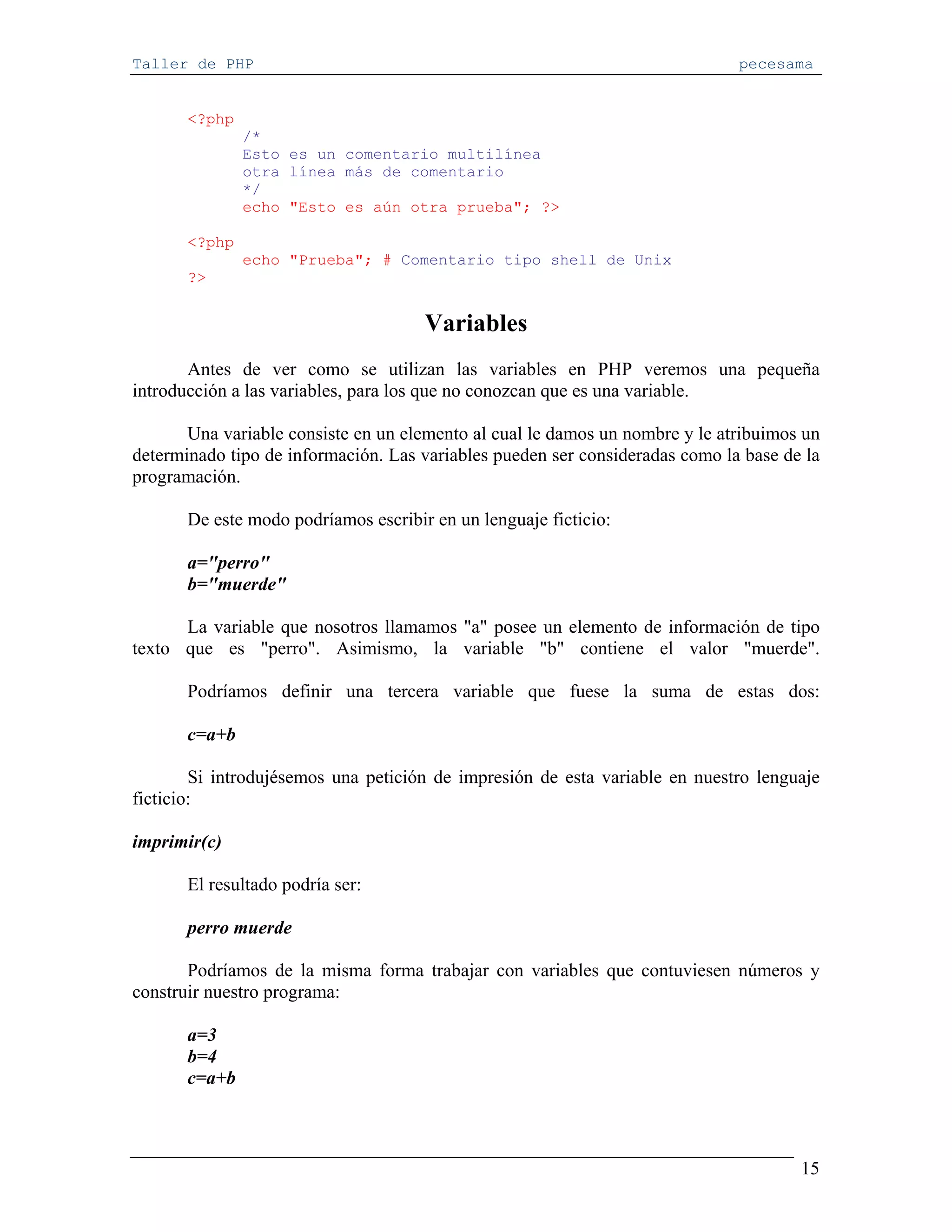 Taller de PHP                                                                 pecesama


       <?php
               /*
               Esto es un comentario multilínea
               otra línea más de comentario
               */
               echo "Esto es aún otra prueba"; ?>

       <?php
               echo "Prueba"; # Comentario tipo shell de Unix
       ?>


                                      Variables
       Antes de ver como se utilizan las variables en PHP veremos una pequeña
introducción a las variables, para los que no conozcan que es una variable.

       Una variable consiste en un elemento al cual le damos un nombre y le atribuimos un
determinado tipo de información. Las variables pueden ser consideradas como la base de la
programación.

       De este modo podríamos escribir en un lenguaje ficticio:

       a="perro"
       b="muerde"

      La variable que nosotros llamamos "a" posee un elemento de información de tipo
texto que es "perro". Asimismo, la variable "b" contiene el valor "muerde".

       Podríamos definir una tercera variable que fuese la suma de estas dos:

       c=a+b

        Si introdujésemos una petición de impresión de esta variable en nuestro lenguaje
ficticio:

imprimir(c)

       El resultado podría ser:

       perro muerde

       Podríamos de la misma forma trabajar con variables que contuviesen números y
construir nuestro programa:

       a=3
       b=4
       c=a+b



                                                                                      15
 