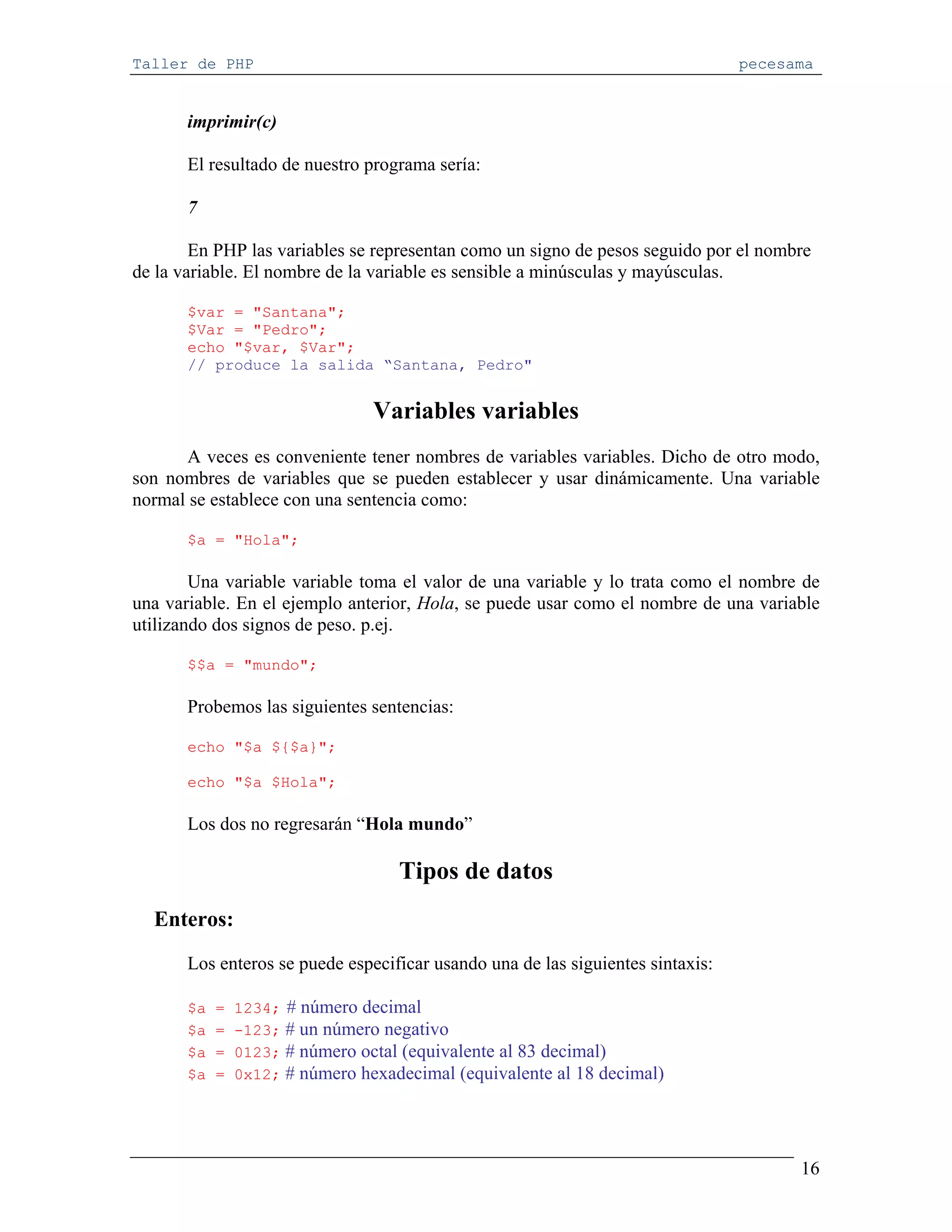 Taller de PHP                                                                    pecesama


       imprimir(c)

       El resultado de nuestro programa sería:

       7

        En PHP las variables se representan como un signo de pesos seguido por el nombre
de la variable. El nombre de la variable es sensible a minúsculas y mayúsculas.

       $var = "Santana";
       $Var = "Pedro";
       echo "$var, $Var";
       // produce la salida “Santana, Pedro"


                                 Variables variables
      A veces es conveniente tener nombres de variables variables. Dicho de otro modo,
son nombres de variables que se pueden establecer y usar dinámicamente. Una variable
normal se establece con una sentencia como:

       $a = "Hola";

        Una variable variable toma el valor de una variable y lo trata como el nombre de
una variable. En el ejemplo anterior, Hola, se puede usar como el nombre de una variable
utilizando dos signos de peso. p.ej.

       $$a = "mundo";

       Probemos las siguientes sentencias:

       echo "$a ${$a}";

       echo "$a $Hola";

       Los dos no regresarán “Hola mundo”

                                    Tipos de datos
  Enteros:
       Los enteros se puede especificar usando una de las siguientes sintaxis:

       $a   =   1234; # número decimal
       $a   =   -123; # un número negativo
       $a   =   0123; # número octal (equivalente al 83 decimal)
       $a   =   0x12; # número hexadecimal (equivalente al 18 decimal)




                                                                                       16
 